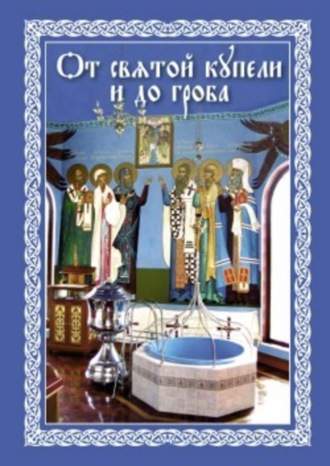 . От святой купели и до гроба: Краткий устав жизни православного христианина