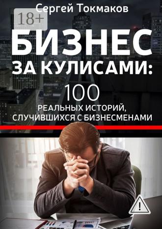 Сергей Александрович Токмаков. Бизнес за кулисами. 100 реальных историй, случившихся с бизнесменами