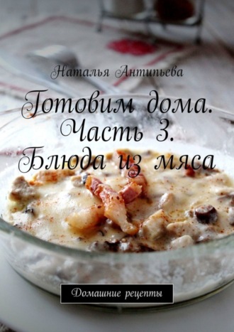 Наталья Антипьева. Готовим дома. Часть 3. Блюда из мяса. Домашние рецепты