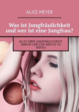 Alice Meyer. Was ist Jungfr?ulichkeit und wer ist eine Jungfrau? Alles ?ber Jungfr?ulichkeit. Warum und f?r wen ist es n?tig?