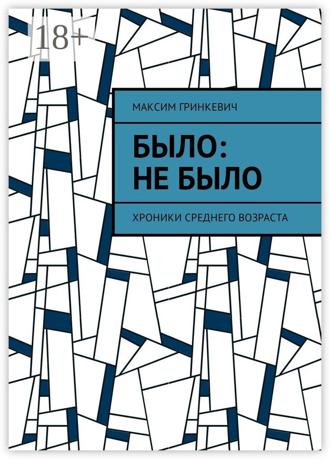 Максим Александрович Гринкевич. Было: Не было. Хроники среднего возраста