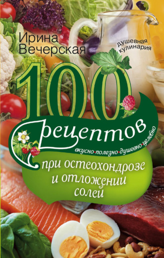 . 100 рецептов при остеохондрозе и отложении солей. Вкусно, полезно, душевно, целебно