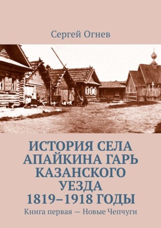 . История села Апайкина Гарь Казанского уезда 1819–1918 годы. Книга первая – Новые Чепчуги