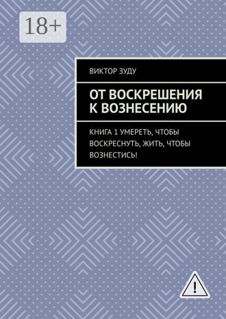 Виктор Зуду. От воскрешения к вознесению. Книга 1. Умереть, чтобы воскреснуть, жить, чтобы вознестись!