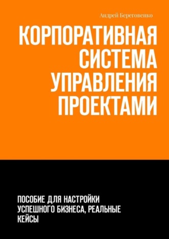 Андрей Береговенко. Корпоративная система управления проектами. Пособие для настройки успешного бизнеса, реальные кейсы