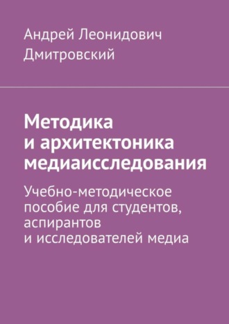 Андрей Леонидович Дмитровский. Методика и архитектоника медиаисследования. Учебно-методическое пособие для студентов, аспирантов и исследователей медиа