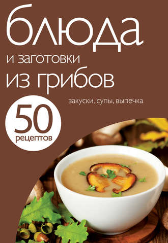 . 50 рецептов. Блюда и заготовки из грибов