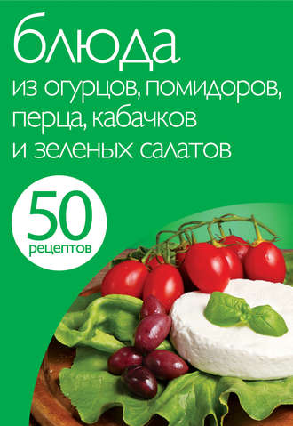 . 50 рецептов. Блюда из огурцов, помидоров, перца, кабачков и зеленых салатов
