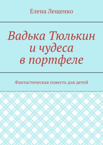 Елена Лещенко. Вадька Тюлькин и чудеса в портфеле. Фантастическая повесть для детей