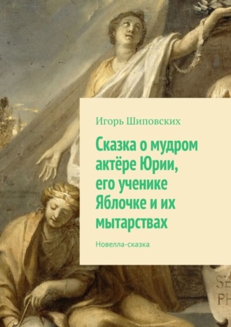 Игорь Дасиевич Шиповских. Сказка о мудром актёре Юрии, его ученике Яблочке и их мытарствах. Новелла-сказка