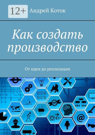 Андрей Коток. Как создать производство. От идеи до реализации