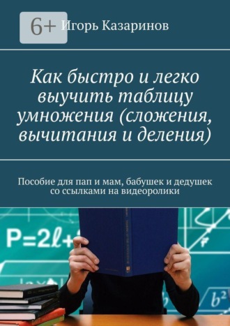 Игорь Владиславович Казаринов. Как быстро и легко выучить таблицу умножения (сложения, вычитания и деления). Пособие для пап и мам, бабушек и дедушек со ссылками на видеоролики