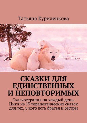 Татьяна Куриленкова. Сказки для единственных и неповторимых. Сказкотерапия на каждый день. Цикл из 19 терапевтических сказок для тех, у кого есть братья и сестры