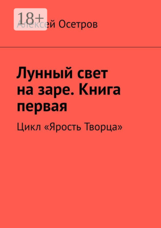 Алексей Осетров. Лунный свет на заре. Книга первая. Цикл «Ярость Творца»