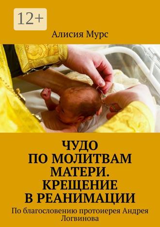 Алисия Мурс. Чудо по молитвам Матери. Крещение в реанимации. По благословению протоиерея Андрея Логвинова