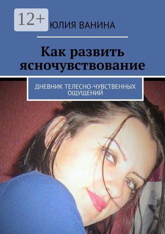 Юлия Ванина. Как развить ясночувствование. Дневник телесно-чувственных ощущений