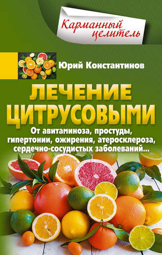 Юрий Константинов. Лечение цитрусовыми. От авитаминоза, простуды, гипертонии, ожирения, атеросклероза, сердечно-сосудистых заболеваний…
