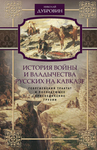 Николай Федорович Дубровин. История войны и владычества русских на Кавказе. Георгиевский трактат и последующее присоединение Грузии. Том 3