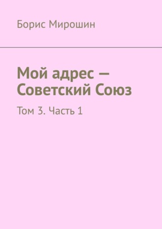 Борис Мирошин. Мой адрес – Советский Союз. Том 3. Часть 1