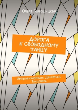 Ольга Белошицкая. Дорога к свободному танцу. Импровизировать. Двигаться. Танцевать