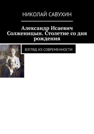 Николай Савухин. Александр Исаевич Солженицын. Столетие со дня рождения. Взгляд из современности