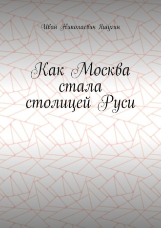 Иван Николаевич Яшугин. Как Москва стала столицей Руси