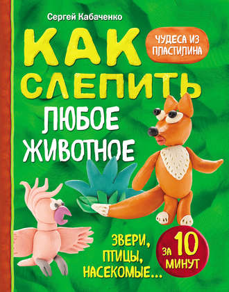 Сергей Кабаченко. Как слепить из пластилина любое животное за 10 минут. Звери, птицы, насекомые…