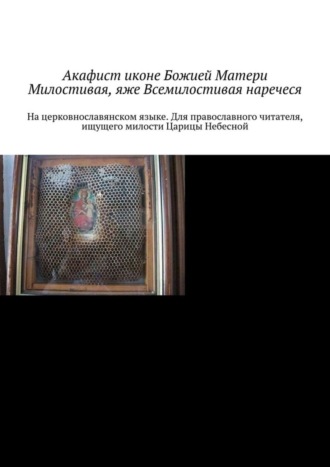 . Акафист иконе Божией Матери Милостивая, яже Всемилостивая наречеся. На церковнославянском языке. Для православного читателя, ищущего милости Царицы Небесной