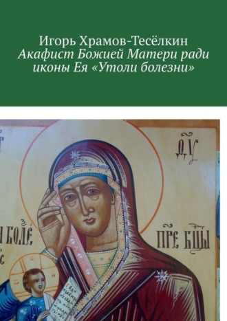 . Акафист Божией Матери ради иконы Ея «Утоли болезни». Яже исцеляет немощи душевныя и телесныя
