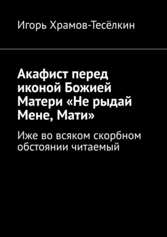 Игорь Храмов-Тесёлкин. Акафист перед иконой Божией Матери «Не рыдай Мене, Мати». Иже во всяком скорбном обстоянии читаемый