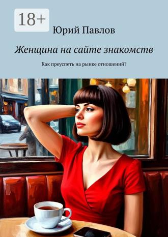 Юрий Павлов. Женщина на сайте знакомств. Как преуспеть на рынке отношений?