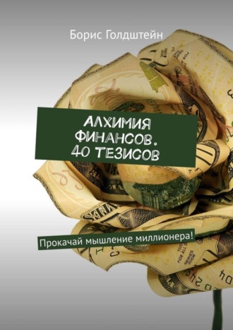 Борис Голдштейн. Алхимия финансов. 40 тезисов. Прокачай мышление миллионера!