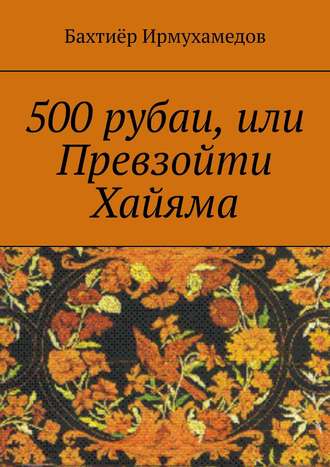 Бахтиёр Ирмухамедов. 500 рубаи, или Превзойти Хайяма