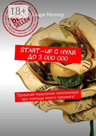 Кларк Миллер. Start-up с нуля до 3 000 000. Прокачай мышление миллионера при помощи моего тренинга!
