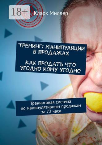 Кларк Миллер. Тренинг: Манипуляции в продажах. Как продать что угодно кому угодно. Тренинговая система по манипулятивным продажам за 72 часа