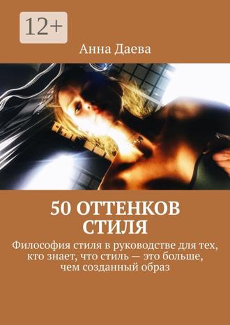 Анна Даева. 50 оттенков стиля. Философия стиля в руководстве для тех, кто знает, что стиль – это больше, чем созданный образ