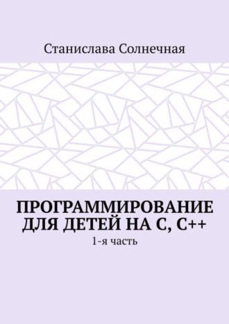 Станислава Солнечная. Программирование для детей на С, С++. 1-я часть