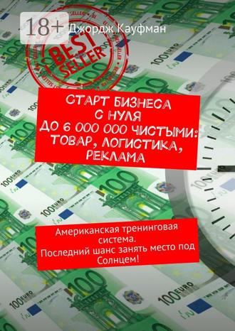 Джордж Кауфман. Старт бизнеса с нуля до 6 000 000 чистыми: товар, логистика, реклама. Американская тренинговая система. Последний шанс занять место под Солнцем!