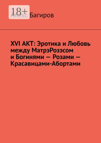Алекс Багиров. XVI АКТ: Эротика и Любовь между МатрэРозэсом и Богинями – Розами – Красавицами-Абортами