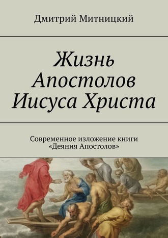 Дмитрий Митницкий. Жизнь Апостолов Иисуса Христа. Современное изложение книги «Деяния Апостолов»