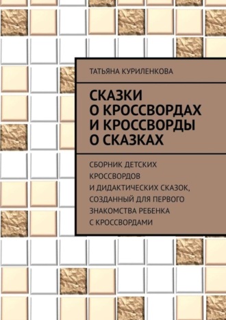 Татьяна Куриленкова. Сказки о кроссвордах и кроссворды о сказках. Сборник детских кроссвордов и дидактических сказок, созданный для первого знакомства ребенка с кроссвордами