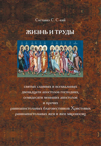 . Жизнь и труды святых славных и всехвальных двенадцати Апостолов Господних, семидесяти меньших апостолов и прочих равноапостольных благовестников Христовых, равноапостольных жен и жен мироносиц