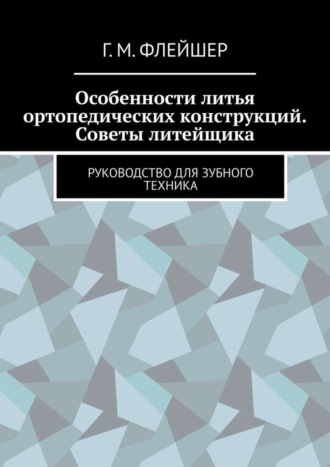 Григорий Михайлович Флейшер. Особенности литья ортопедических конструкций. Советы литейщика. Руководство для зубного техника