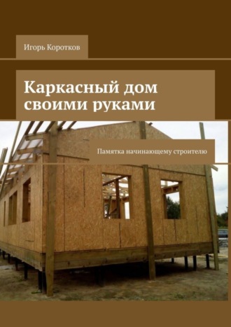 Игорь Коротков. Каркасный дом своими руками. Памятка начинающему строителю