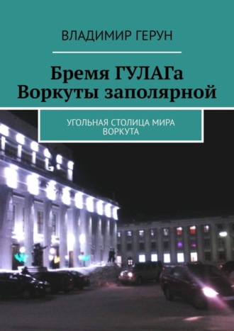 Владимир Герун. Бремя ГУЛАГа Воркуты заполярной. Угольная столица мира Воркута