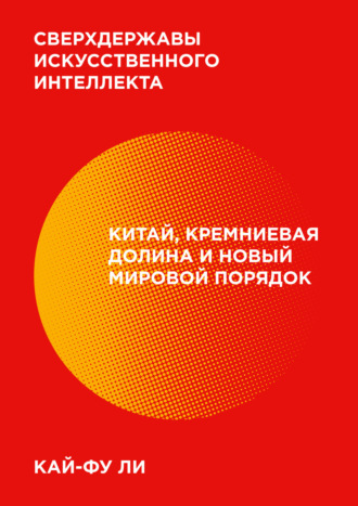 Кай-фу Ли. Сверхдержавы искусственного интеллекта. Китай, Кремниевая долина и новый мировой порядок