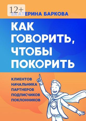 Екатерина Баркова. Как говорить, чтобы покорить. Клиентов, начальника, партнеров, подписчиков, поклонников
