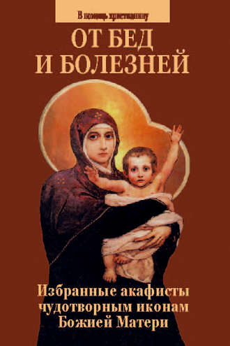 . От бед и болезней. Избранные акафисты чудотворным иконам Божией Матери