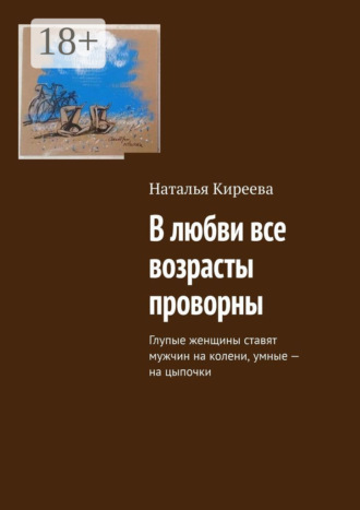 Наталья Киреева. В любви все возрасты проворны. Глупые женщины ставят мужчин на колени, умные – на цыпочки