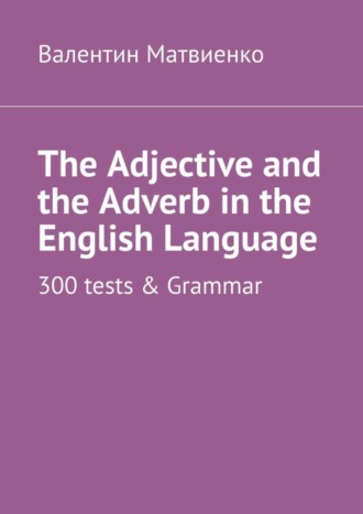Валентин Матвиенко. The Adjective and the Adverb in the English Language. 300 tests & Grammar